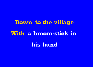 Down to the village

With a broom-stick in

his hand