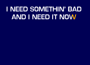 I NEED SOMETHIN' BAD
AND I NEED IT NOW