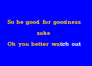 So be good for goodness

sake

Oh you better watch out