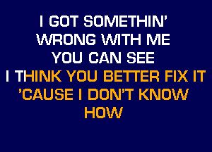 I GOT SOMETHIN'
WRONG INITH ME
YOU CAN SEE
I THINK YOU BETTER FIX IT
'CAUSE I DON'T KNOW
HOW