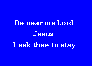 Be near me Lord
J esus

I ask thee to stay