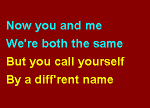 Now you and me
We're both the same

But you call yourself
By a diff'rent name