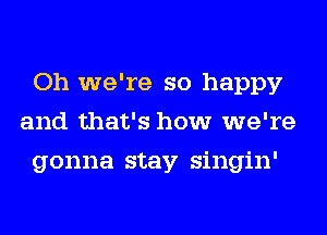 Oh we're so happy
and that's how we're
gonna stay singin'