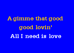 A gimme that good

good lovin'
All I need is love