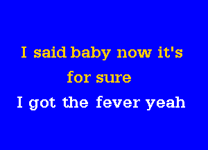 I said baby now it's
for sure

I got the fever yeah
