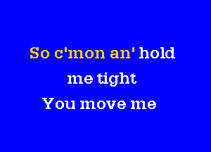 So c'mon an' hold

me tight

You move me