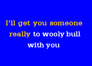 I'll get you someone

really to wooly bull

with you