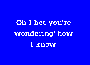 Oh I bet you're

wondering' howr
I knew