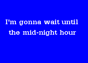 I'm gonna wait until
the mid-night hour