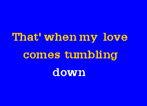 That' When my love

comes tumbling
down