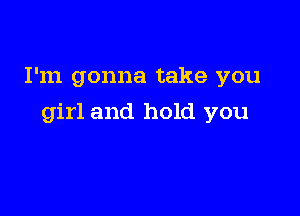 I'm gonna take you

girl and hold you