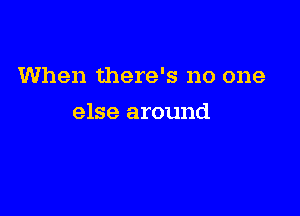 When there's no one

else around