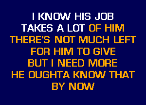 I KNOW HIS JOB
TAKES A LOT OF HIM
THERES NOT MUCH LEFT
FOR HIM TO GIVE
BUT I NEED MORE
HE OUGHTA KNOW THAT
BY NOW