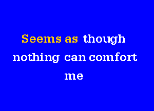 Seems as though

nothing can comfort
me