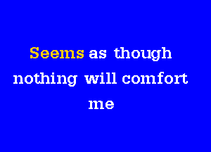 Seems as though

nothing will comfort
me