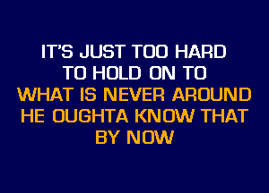 IT'S JUST TOD HARD
TO HOLD ON TO
WHAT IS NEVER AROUND
HE OUGHTA KNOW THAT
BY NOW