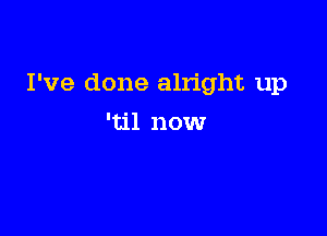 I've done alright up

'til now