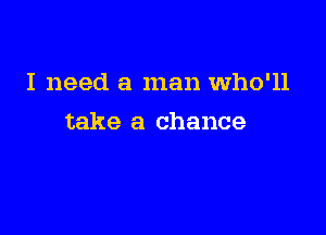I need a man Who'll

take a chance