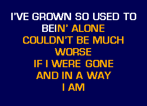 I'VE GROWN SO USED TO
BEIN' ALONE
COULDN'T BE MUCH
WORSE
IF I WERE GONE
AND IN A WAY
I AM