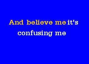 And believe me it's

confusing me