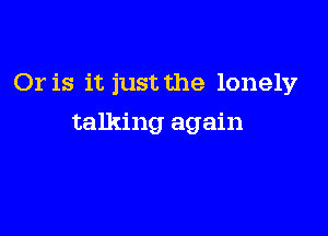 Or is it just the lonely

talking again