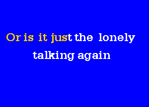 Or is it just the lonely

talking again