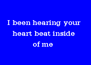 I been hearing your

heart beat inside
of me