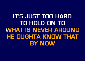 IT'S JUST TOD HARD
TO HOLD ON TO
WHAT IS NEVER AROUND
HE OUGHTA KNOW THAT
BY NOW