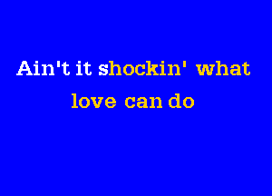 Ain't it shockin' what

love can do