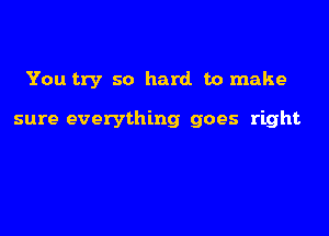 You try so hard to make

sure everything goes right