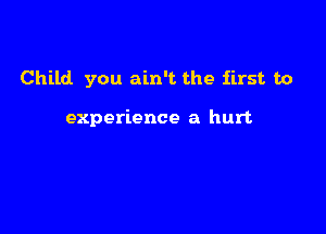 Child you ain't the first to

experience a hurt