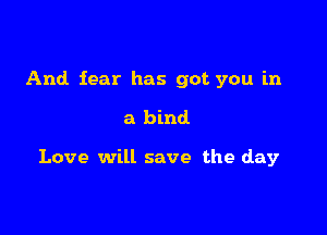 And fear has got you in

a bind

Love will save the day