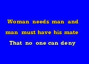Woman needs man and.
man must have his mate

That no one can deny