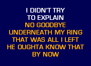 I DIDN'T TRY
TO EXPLAIN
NU GOODBYE
UNDERNEATH MY RING
THAT WAS ALL I LEFT
HE OUGHTA KNOW THAT
BY NOW
