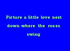 Picture a little love nest

down where the roses

swing