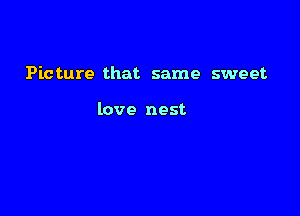 Picture that same sweet

love nest