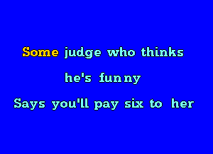 Some judge who thinks

he's fun ny

Says you'll pay six to her