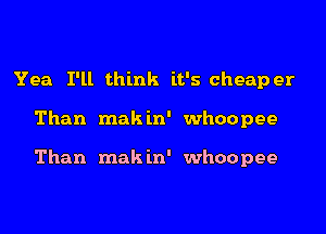 Yea I'll think it's cheaper
Than makin' whoopee

Than mak in' whoopee