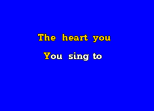 The heart you

You sing to
