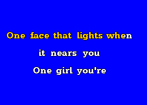 One face that lights when

it nears you

One girl you're