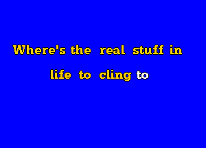 Where's the real stuff in

life to cling to