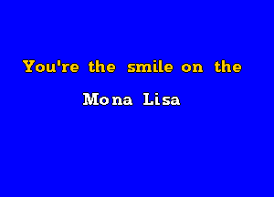 You're the smile on the

Mo na Lisa