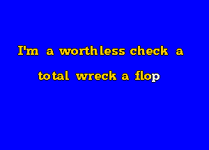 I'm a worthless check a

total wreck a flop