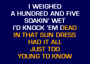 I WEIGHED
A HUNDRED AND FIVE
SOAKIN' WET
I'D KNOCK 'EM DEAD
IN THAT SUN DRESS
HAD IT ALL
JUST TOD
YOUNG TO KNOW