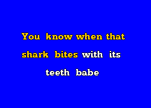 You know when that

shark bites with its

teeth babe