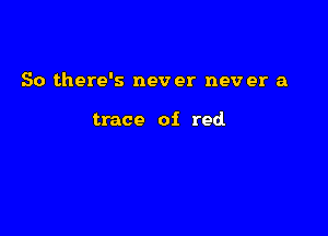 So there's nev er nev er a

trace of red