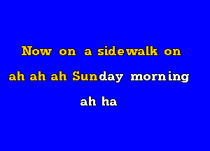 Now on a sidewalk on

ah ah ah Sunday morn mg

ah ha