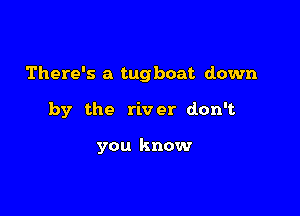 There's a tugboat down

by the river don't

you know