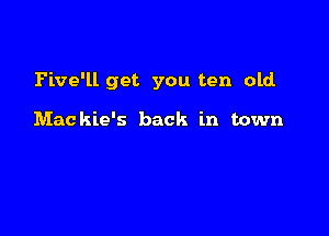 Pive'll get you ten old.

Mackie's back in town