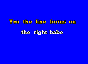 Yea the line forms on

the right babe